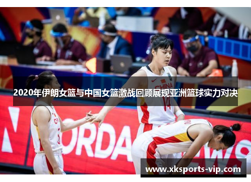 2020年伊朗女篮与中国女篮激战回顾展现亚洲篮球实力对决