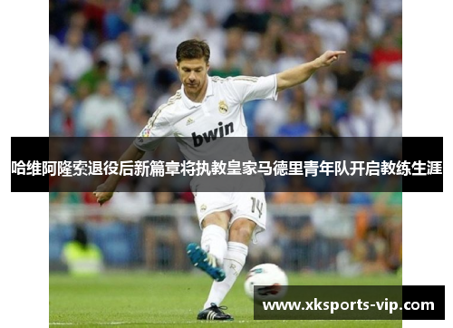 哈维阿隆索退役后新篇章将执教皇家马德里青年队开启教练生涯